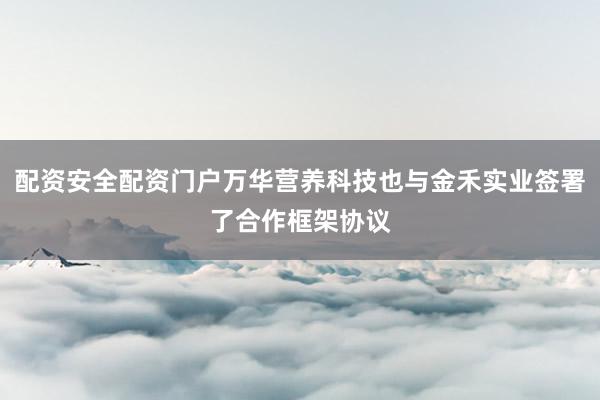 配资安全配资门户万华营养科技也与金禾实业签署了合作框架协议