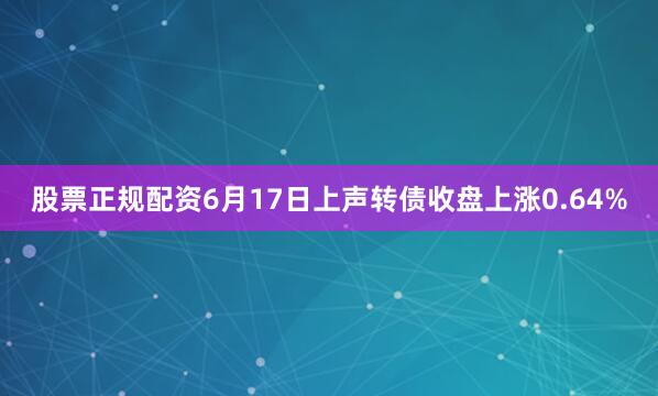 股票正规配资6月17日上声转债收盘上涨0.64%