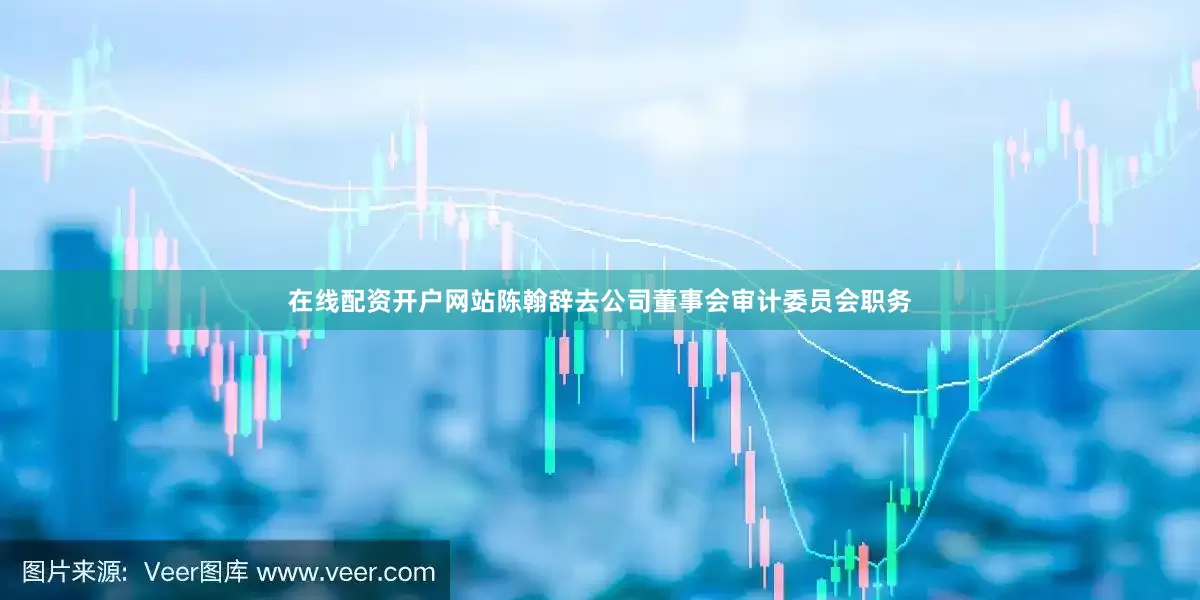 在线配资开户网站陈翰辞去公司董事会审计委员会职务