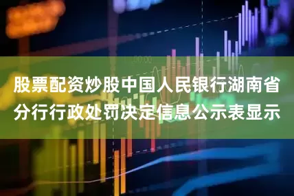 股票配资炒股中国人民银行湖南省分行行政处罚决定信息公示表显示