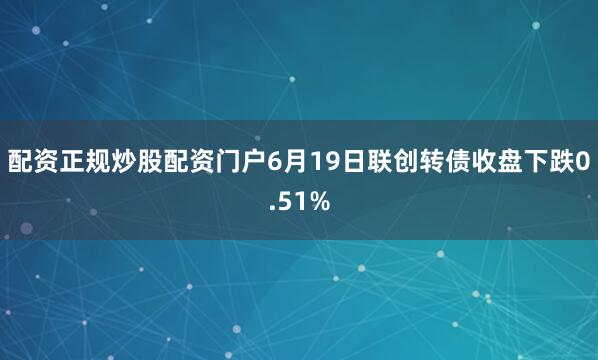 配资正规炒股配资门户6月19日联创转债收盘下跌0.51%