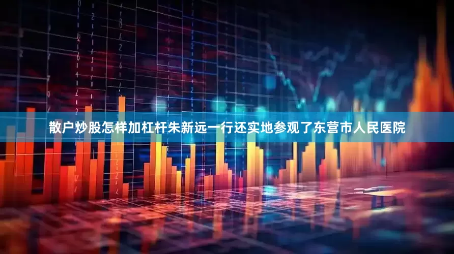 散户炒股怎样加杠杆　　朱新远一行还实地参观了东营市人民医院