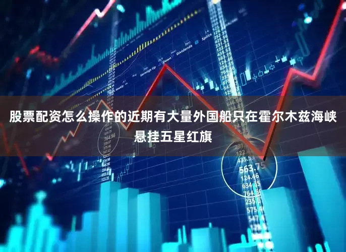 股票配资怎么操作的近期有大量外国船只在霍尔木兹海峡悬挂五星红旗