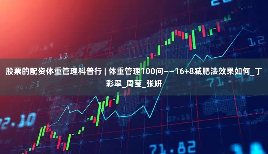 股票的配资体重管理科普行 | 体重管理100问——16+8减肥法效果如何_丁彩翠_周莹_张妍