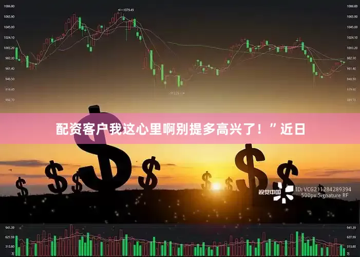 配资客户我这心里啊别提多高兴了！”近日