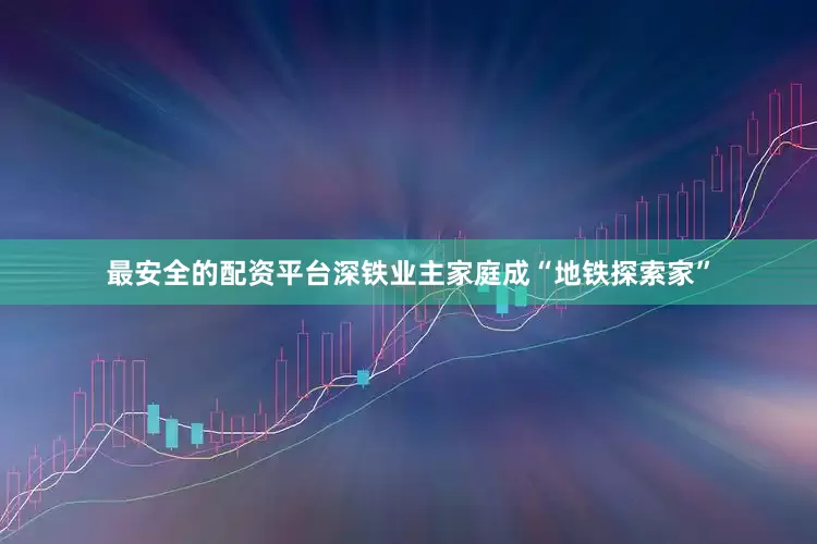 最安全的配资平台深铁业主家庭成“地铁探索家”