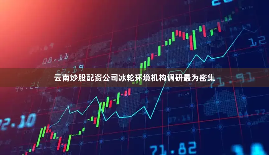 云南炒股配资公司冰轮环境机构调研最为密集