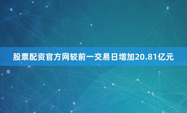 股票配资官方网较前一交易日增加20.81亿元