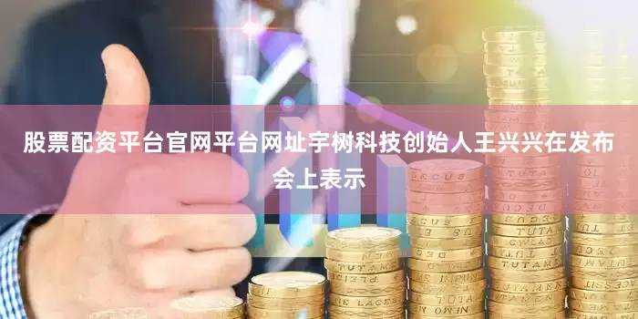 股票配资平台官网平台网址宇树科技创始人王兴兴在发布会上表示