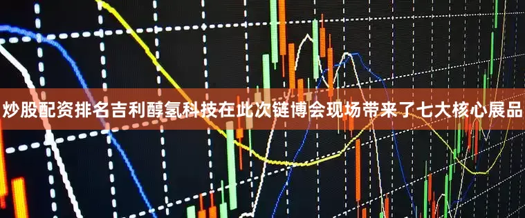 炒股配资排名吉利醇氢科技在此次链博会现场带来了七大核心展品