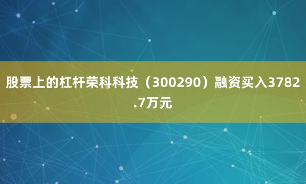 股票上的杠杆荣科科技（300290）融资买入3782.7万元