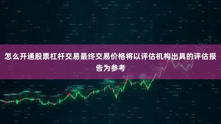 怎么开通股票杠杆交易最终交易价格将以评估机构出具的评估报告为参考