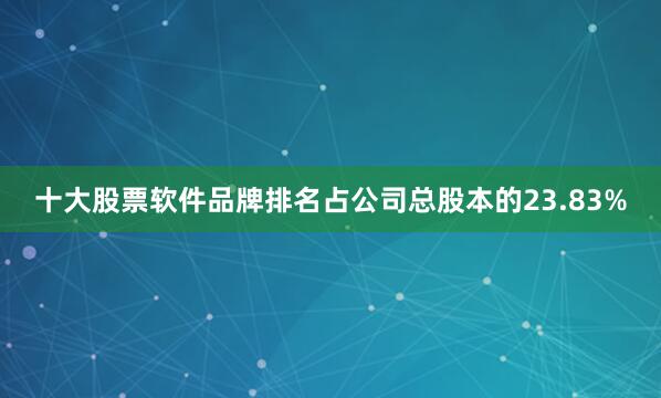 十大股票软件品牌排名占公司总股本的23.83%