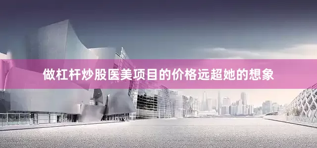 做杠杆炒股医美项目的价格远超她的想象
