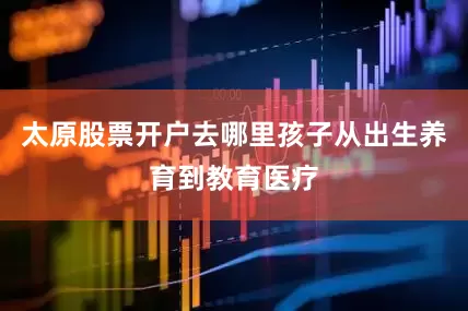太原股票开户去哪里孩子从出生养育到教育医疗