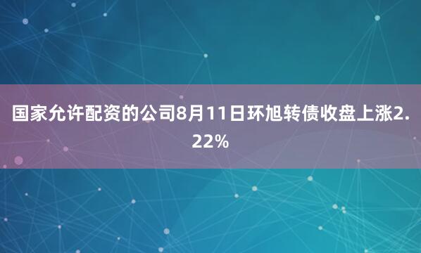 国家允许配资的公司8月11日环旭转债收盘上涨2.22%