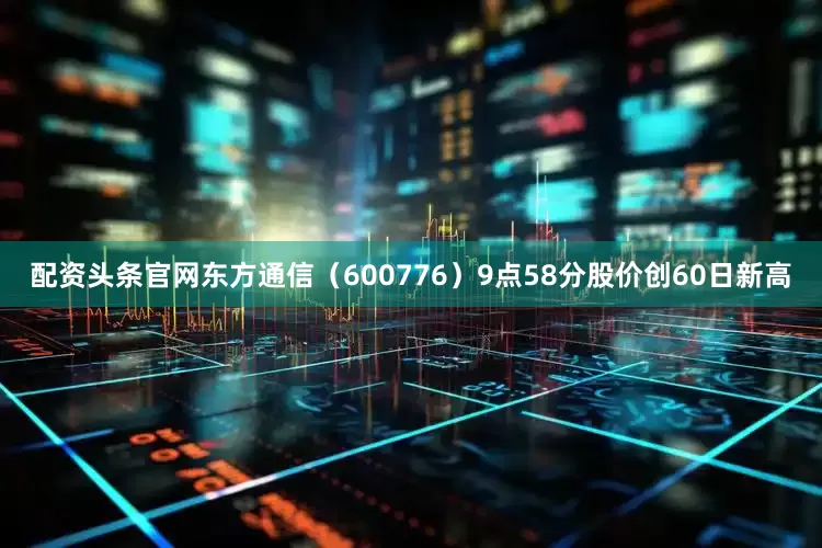 配资头条官网东方通信（600776）9点58分股价创60日新高