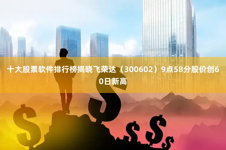 十大股票软件排行榜揭晓飞荣达（300602）9点58分股价创60日新高