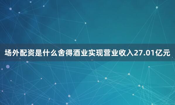 场外配资是什么舍得酒业实现营业收入27.01亿元