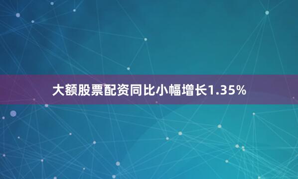 大额股票配资同比小幅增长1.35%