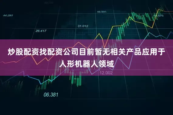 炒股配资找配资公司目前暂无相关产品应用于人形机器人领域