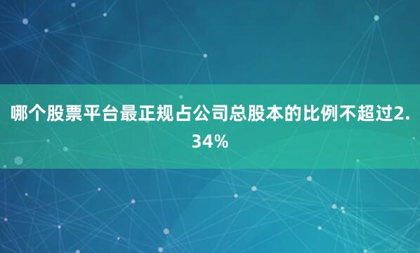 哪个股票平台最正规占公司总股本的比例不超过2.34%