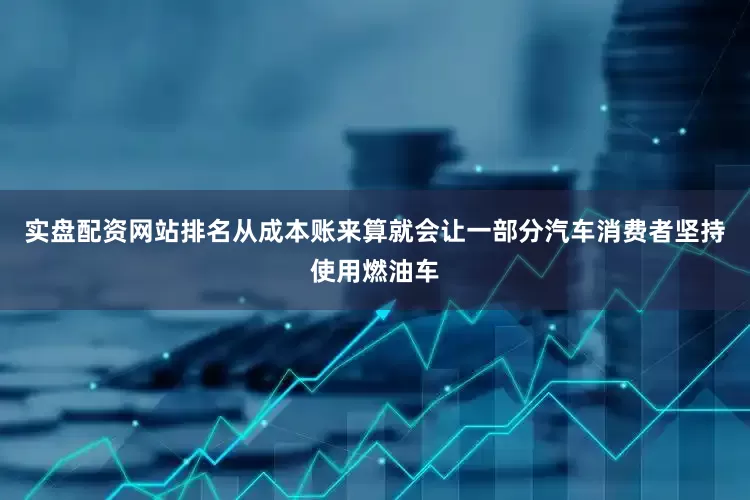 实盘配资网站排名从成本账来算就会让一部分汽车消费者坚持使用燃油车