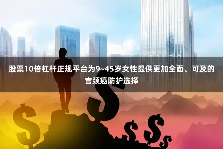 股票10倍杠杆正规平台为9~45岁女性提供更加全面、可及的宫颈癌防护选择