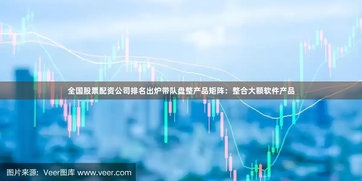 全国股票配资公司排名出炉带队盘整产品矩阵：整合大额软件产品