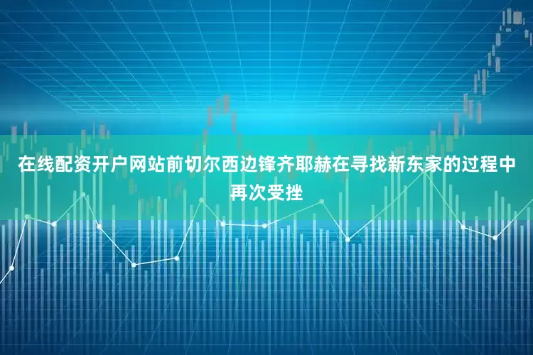 在线配资开户网站前切尔西边锋齐耶赫在寻找新东家的过程中再次受挫