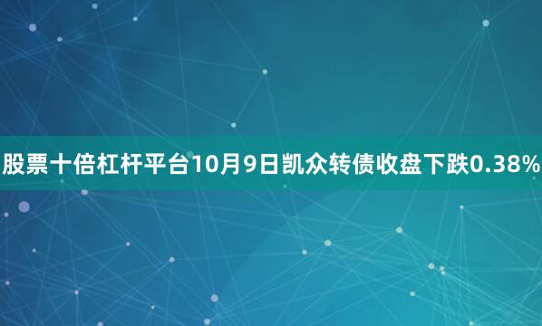 股票十倍杠杆平台10月9日凯众转债收盘下跌0.38%