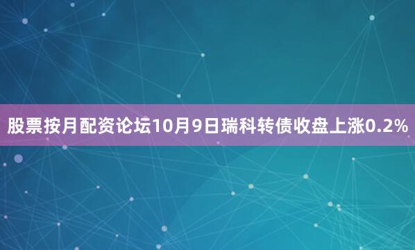 股票按月配资论坛10月9日瑞科转债收盘上涨0.2%